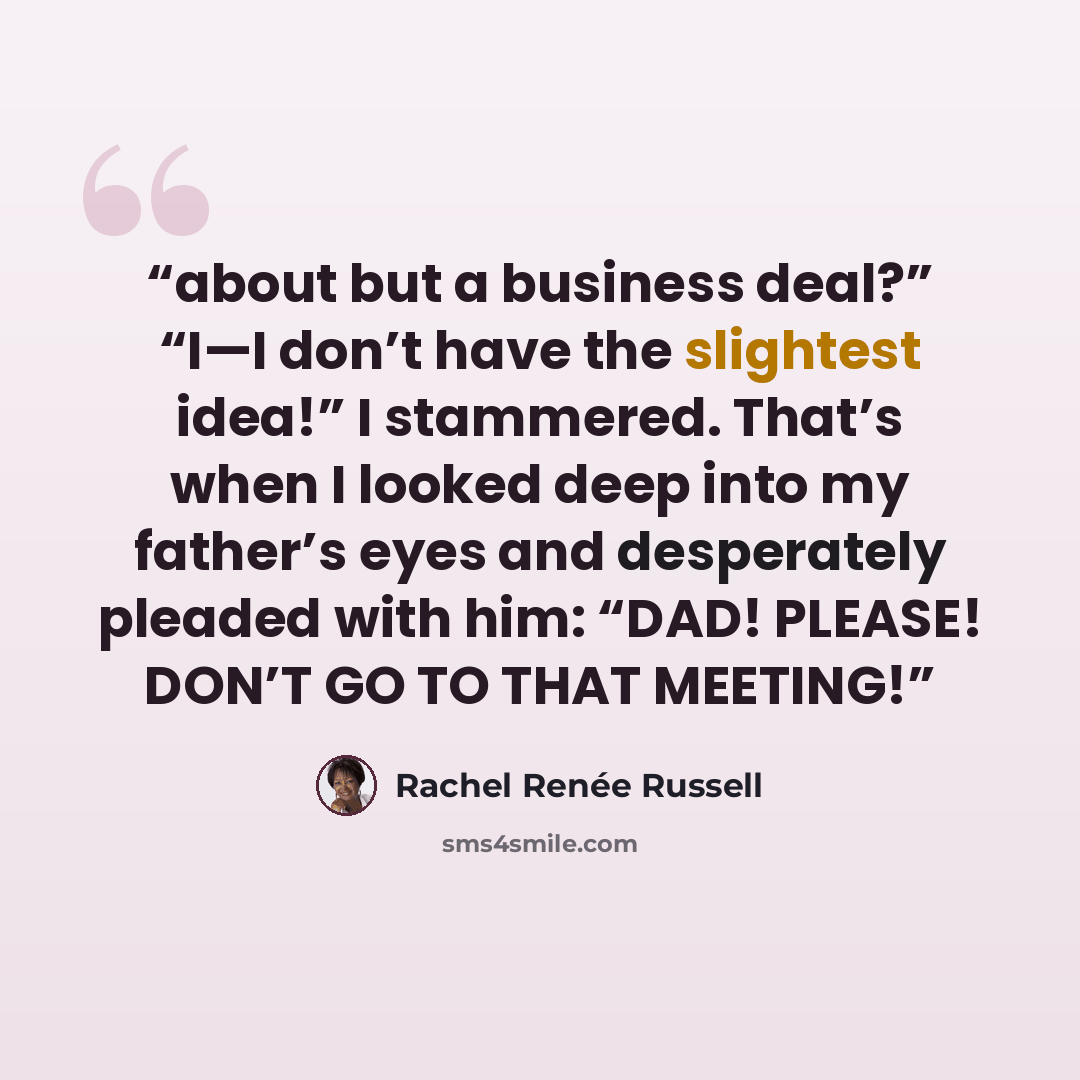 “about but a business deal?” “I—I don’t have the slightest idea!” I stammered. That’s when I looked deep into my father’s eyes and desperately pleaded with him: “DAD! PLEASE! DON’T GO TO THAT MEETING!” quote by Rachel Renée Russell