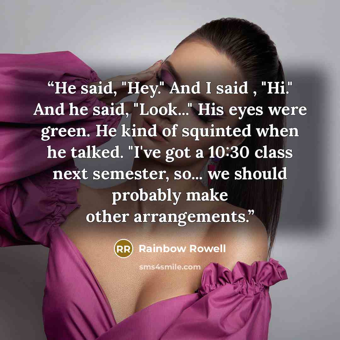 “He said, "Hey." And I said , "Hi." And he said, "Look..." His eyes were green. He kind of squinted when he talked. "I've got a 10:30 class next semester, so... we should probably make other arrangements.” quote by Rainbow Rowell