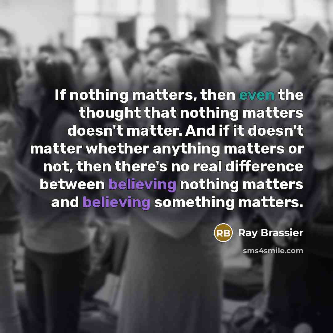 “If nothing matters, then even the thought that nothing matters doesn't matter. And if it doesn't matter whether anything matters or not, then there's no real difference between believing nothing matters and believing something matters.” quote by Ray Brassier