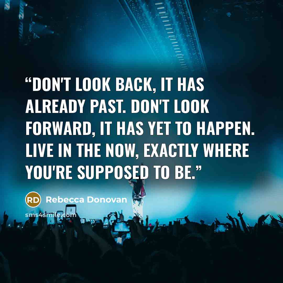 “Don't look back, it has already past. Don't look forward, it has yet to happen. Live in the now, exactly where you're supposed to be.” quote by rebecca donovan