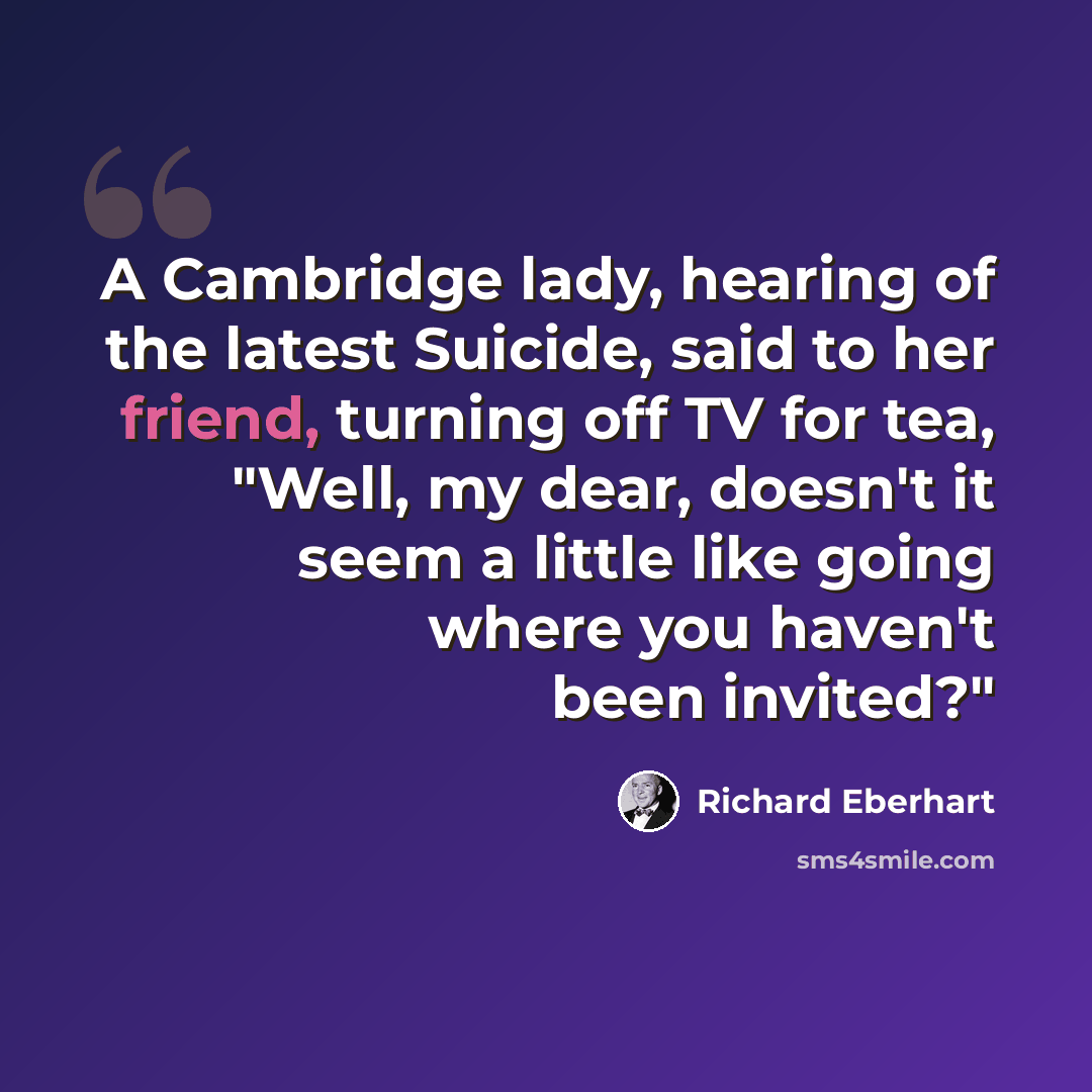 “A Cambridge lady, hearing of the latest Suicide, said to her friend, turning off TV for tea, "Well, my dear, doesn't it seem a little like going where you haven't been invited?"” quote by Richard Eberhart