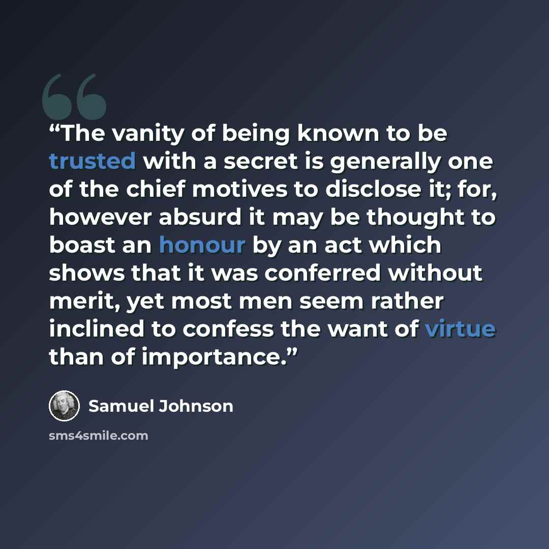 “The vanity of being known to be trusted with a secret is generally one of the chief motives to disclose it; for, however absurd it may be thought to boast an honour by an act which shows that it was conferred without merit, yet most men seem rather inclined to confess the want of virtue than of…” quote by Samuel Johnson