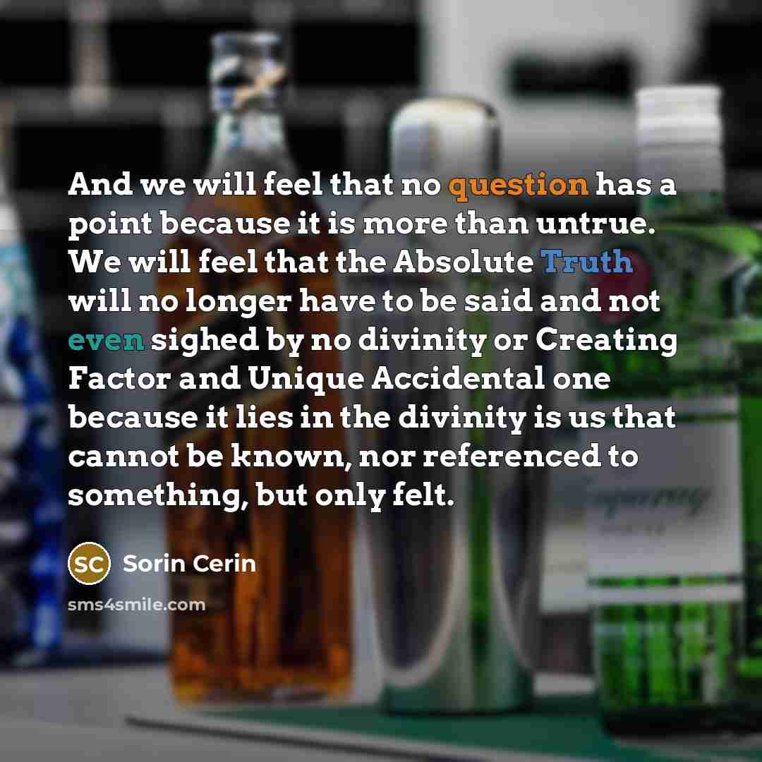 “And we will feel that no question has a point because it is more than untrue. We will feel that the Absolute Truth will no longer have to be said and not even sighed by no divinity or Creating Factor and Unique Accidental one because it lies in the divinity is us that cannot be known, nor…” quote by Sorin Cerin