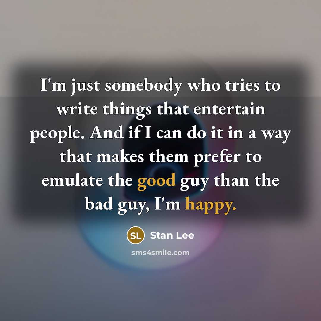 “I'm just somebody who tries to write things that entertain people. And if I can do it in a way that makes them prefer to emulate the good guy than the bad guy, I'm happy.” quote by Stan Lee