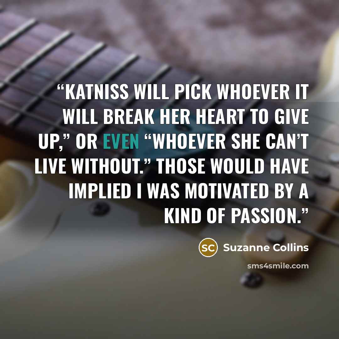 “Katniss will pick whoever it will break her heart to give up,” or even “whoever she can’t live without.” Those would have implied I was motivated by a kind of passion.” quote by Suzanne Collins