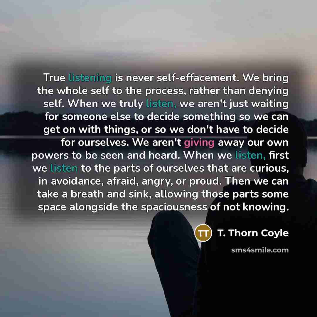 “True listening is never self-effacement. We bring the whole self to the process, rather than denying self. When we truly listen, we aren't just waiting for someone else to decide something so we can get on with things, or so we don't have to decide for ourselves. We aren't giving away our own…” quote by T. Thorn Coyle