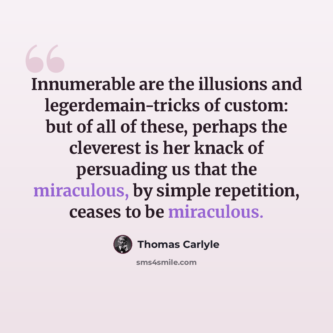 “Innumerable are the illusions and legerdemain-tricks of custom: but of all of these, perhaps the cleverest is her knack of persuading us that the miraculous, by simple repetition, ceases to be miraculous.” quote by Thomas Carlyle