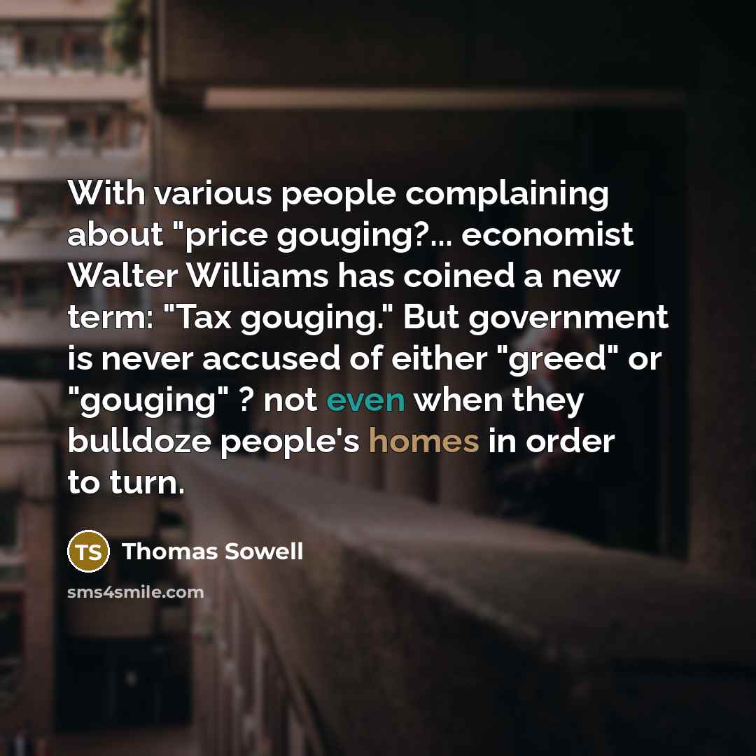 “With various people complaining about "price gouging?... economist Walter Williams has coined a new term: "Tax gouging." But government is never accused of either "greed" or "gouging" ? not even when they bulldoze people's homes in order to turn.” quote by Thomas Sowell