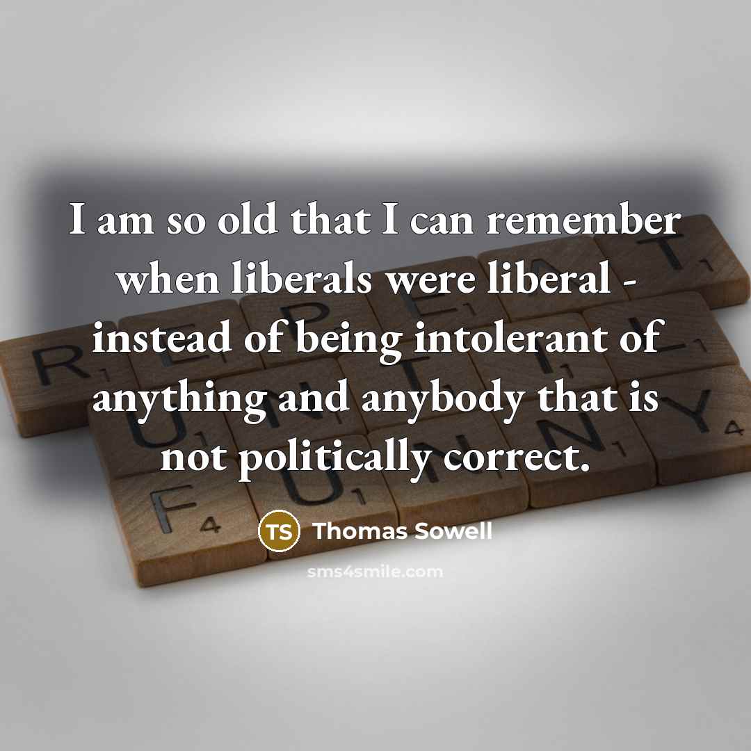 “I am so old that I can remember when liberals were liberal - instead of being intolerant of anything and anybody that is not politically correct.” quote by Thomas Sowell