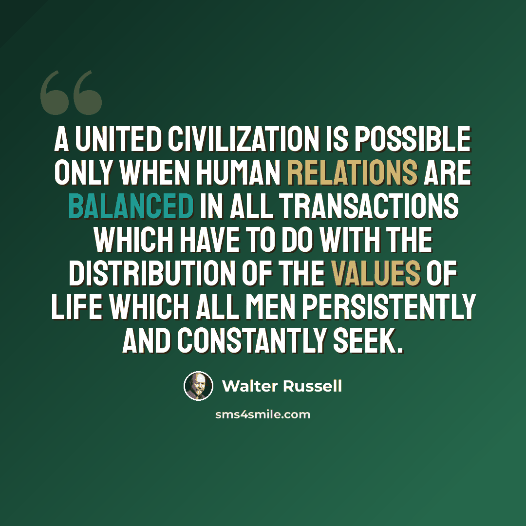 “A UNITED civilization is possible only when human relations are balanced in all transactions which have to do with the distribution of the values of life which all men persistently and constantly seek.” quote by Walter Russell