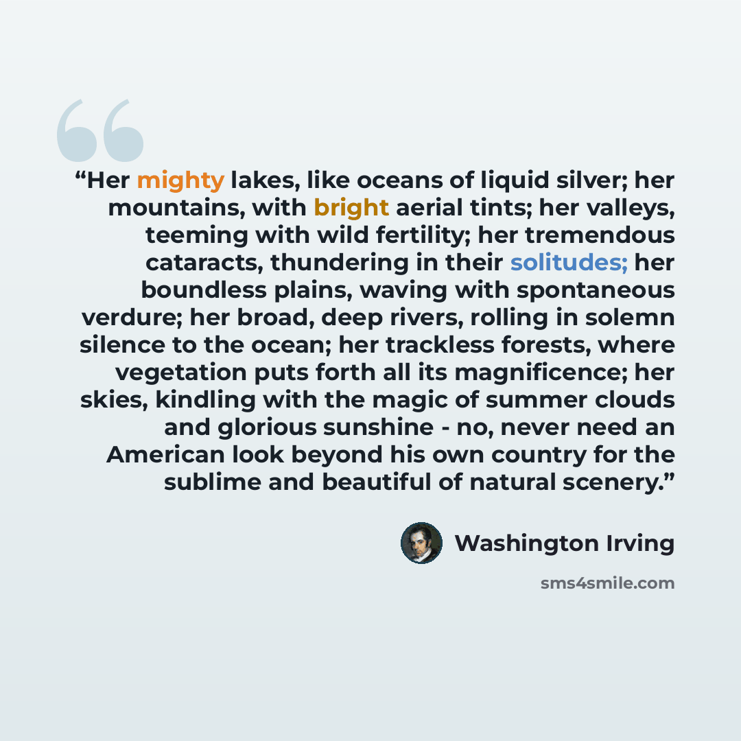 “Her mighty lakes, like oceans of liquid silver; her mountains, with bright aerial tints; her valleys, teeming with wild fertility; her tremendous cataracts, thundering in their solitudes; her boundless plains, waving with spontaneous verdure; her broad, deep rivers, rolling in solemn silence to…” quote by Washington Irving