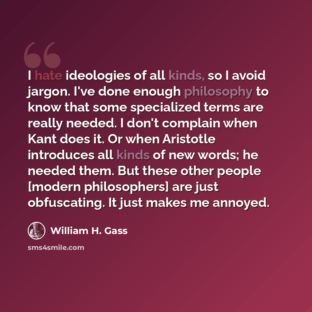 “I hate ideologies of all kinds, so I avoid jargon. I've done enough philosophy to know that some specialized terms are really needed. I don't complain when Kant does it. Or when Aristotle introduces all kinds of new words; he needed them. But these other people [modern philosophers] are just…” quote by William H. Gass