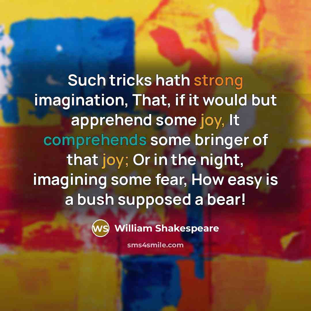 “Such tricks hath strong imagination, That, if it would but apprehend some joy, It comprehends some bringer of that joy; Or in the night, imagining some fear, How easy is a bush supposed a bear!” quote by William Shakespeare