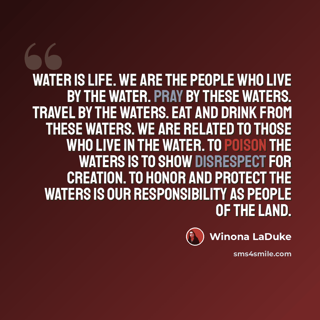 “Water is life. We are the people who live by the water. Pray by these waters. Travel by the waters. Eat and drink from these waters. We are related to those who live in the water. To poison the waters is to show disrespect for creation. To honor and protect the waters is our responsibility as…” quote by Winona LaDuke