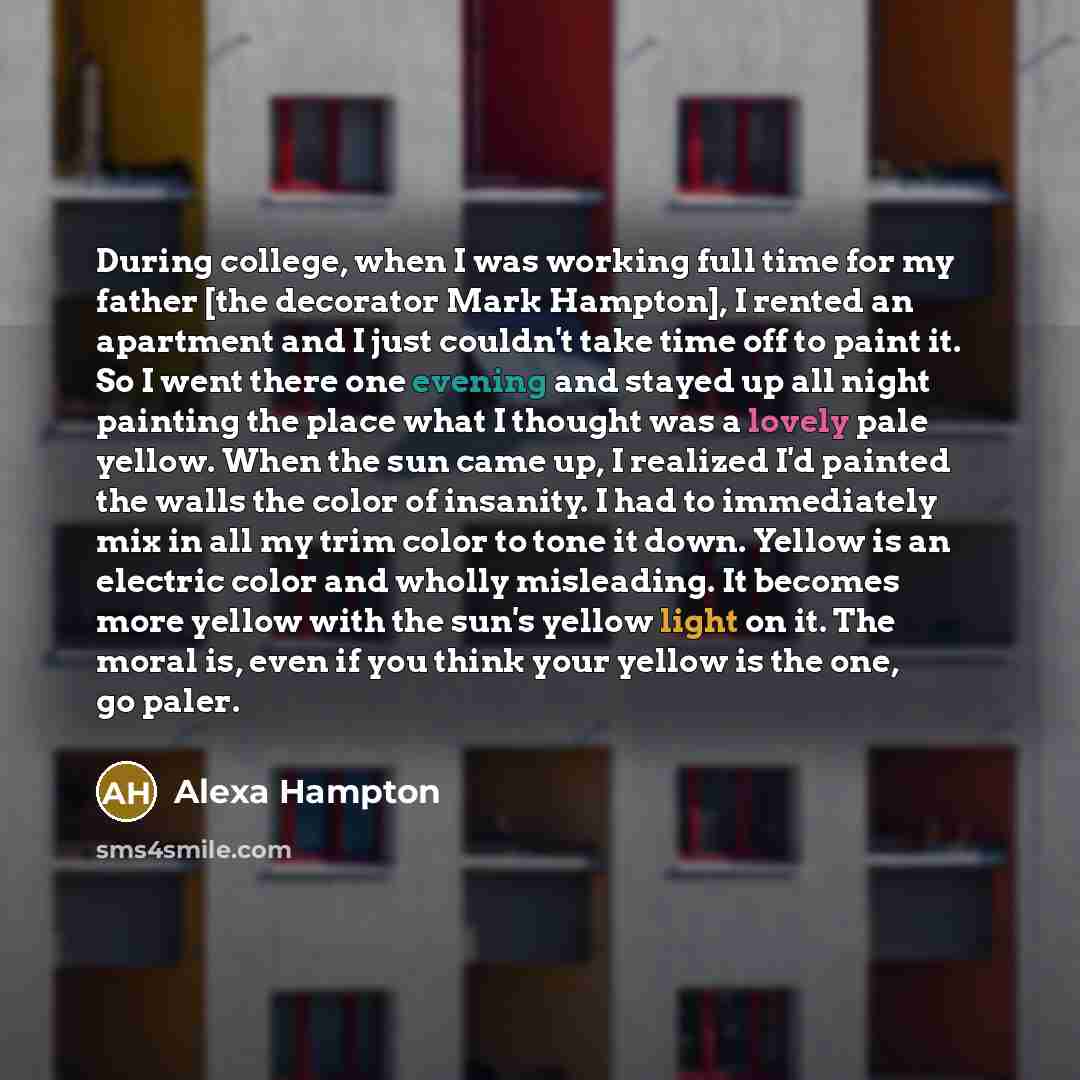 “During college, when I was working full time for my father [the decorator Mark Hampton], I rented an apartment and I just couldn't take time off to paint it. So I went there one evening and stayed up all night painting the place what I thought was a lovely pale yellow. When the sun came up, I…” quote by Alexa Hampton