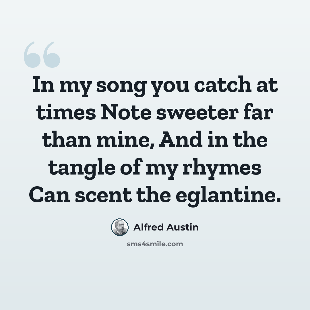 “In my song you catch at times Note sweeter far than mine, And in the tangle of my rhymes Can scent the eglantine.” quote by Alfred Austin