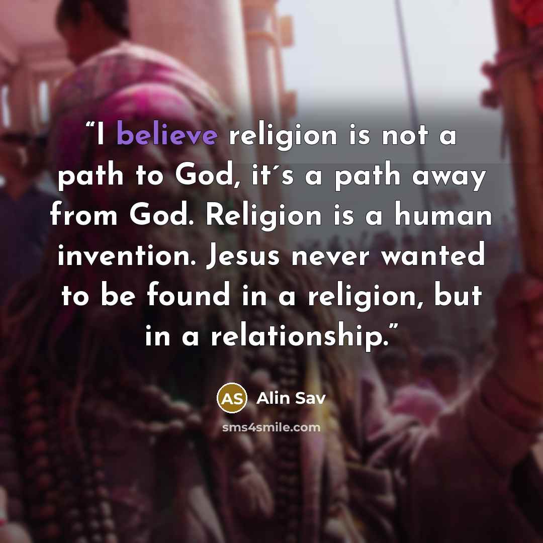 “I believe religion is not a path to God, it´s a path away from God. Religion is a human invention. Jesus never wanted to be found in a religion, but in a relationship.” quote by Alin Sav