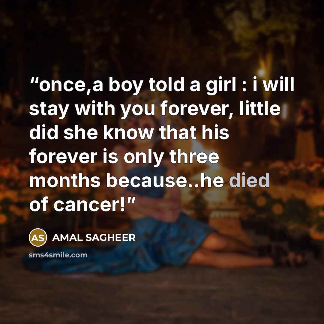 “once,a boy told a girl : i will stay with you forever, little did she know that his forever is only three months because..he died of cancer!” quote by AMAL SAGHEER