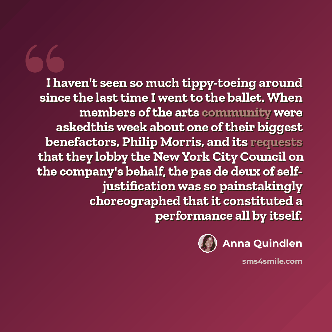 “I haven't seen so much tippy-toeing around since the last time I went to the ballet. When members of the arts community were askedthis week about one of their biggest benefactors, Philip Morris, and its requests that they lobby the New York City Council on the company's behalf, the pas de deux of…” quote by Anna Quindlen