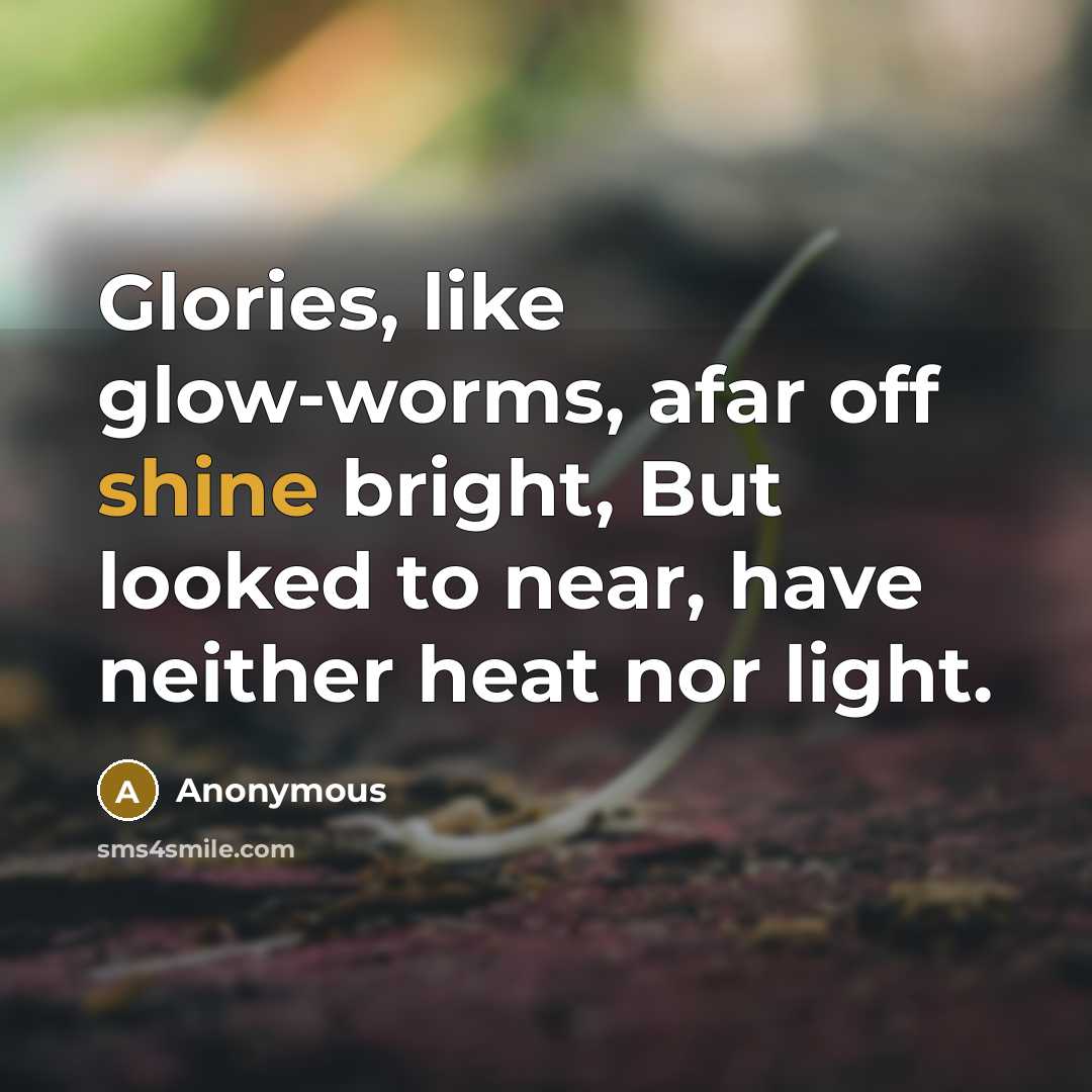 “Glories, like glow-worms, afar off shine bright, But looked to near, have neither heat nor light.” quote by Anonymous