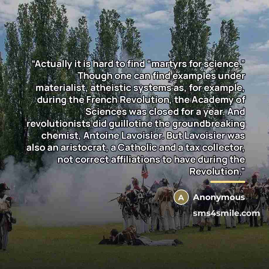 “Actually it is hard to find “martyrs for science.” Though one can find examples under materialist, atheistic systems as, for example, during the French Revolution, the Academy of Sciences was closed for a year. And revolutionists did guillotine the groundbreaking chemist, Antoine Lavoisier. But…” quote by Anonymous