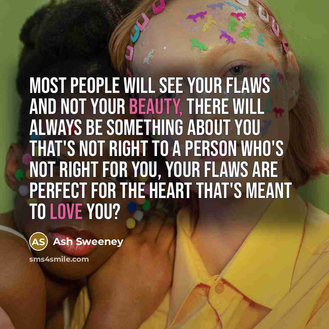“Most people will see your flaws and not your beauty, there will always be something about you that's not right to a person who's not right for you, your flaws are perfect for the heart that's meant to love you?” quote by Ash Sweeney