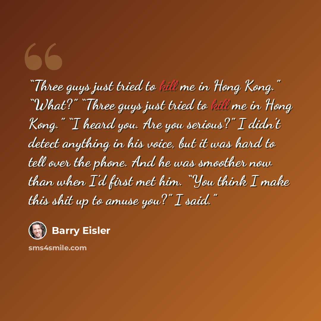 “Three guys just tried to kill me in Hong Kong.” “What?” “Three guys just tried to kill me in Hong Kong.” “I heard you. Are you serious?” I didn’t detect anything in his voice, but it was hard to tell over the phone. And he was smoother now than when I’d first met him. “You think I make this shit…” quote by Barry Eisler