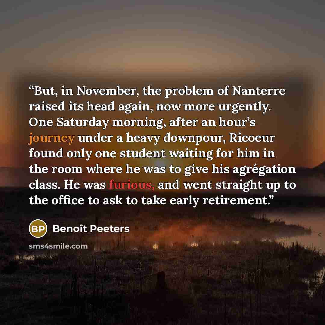 “But, in November, the problem of Nanterre raised its head again, now more urgently. One Saturday morning, after an hour’s journey under a heavy downpour, Ricoeur found only one student waiting for him in the room where he was to give his agrégation class. He was furious, and went straight up to…” quote by Benoît Peeters