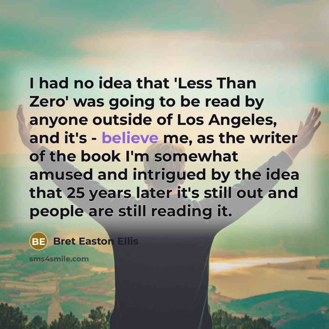 “I had no idea that 'Less Than Zero' was going to be read by anyone outside of Los Angeles, and it's - believe me, as the writer of the book I'm somewhat amused and intrigued by the idea that 25 years later it's still out and people are still reading it.” quote by Bret Easton Ellis