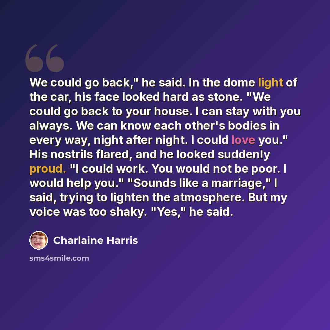 “We could go back," he said. In the dome light of the car, his face looked hard as stone. "We could go back to your house. I can stay with you always. We can know each other's bodies in every way, night after night. I could love you." His nostrils flared, and he looked suddenly proud. "I could…” quote by Charlaine Harris
