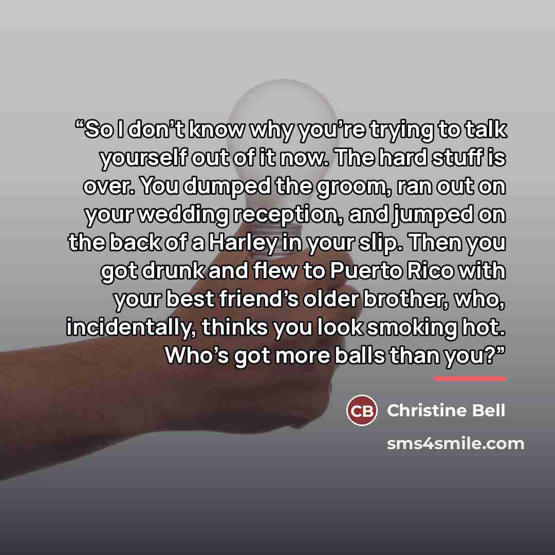 “So I don’t know why you’re trying to talk yourself out of it now. The hard stuff is over. You dumped the groom, ran out on your wedding reception, and jumped on the back of a Harley in your slip. Then you got drunk and flew to Puerto Rico with your best friend’s older brother, who, incidentally…” quote by Christine Bell