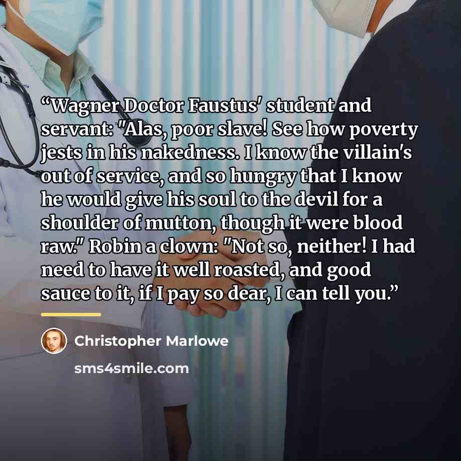 “Wagner Doctor Faustus' student and servant: "Alas, poor slave! See how poverty jests in his nakedness. I know the villain's out of service, and so hungry that I know he would give his soul to the devil for a shoulder of mutton, though it were blood raw." Robin a clown: "Not so, neither! I had need…” quote by Christopher Marlowe