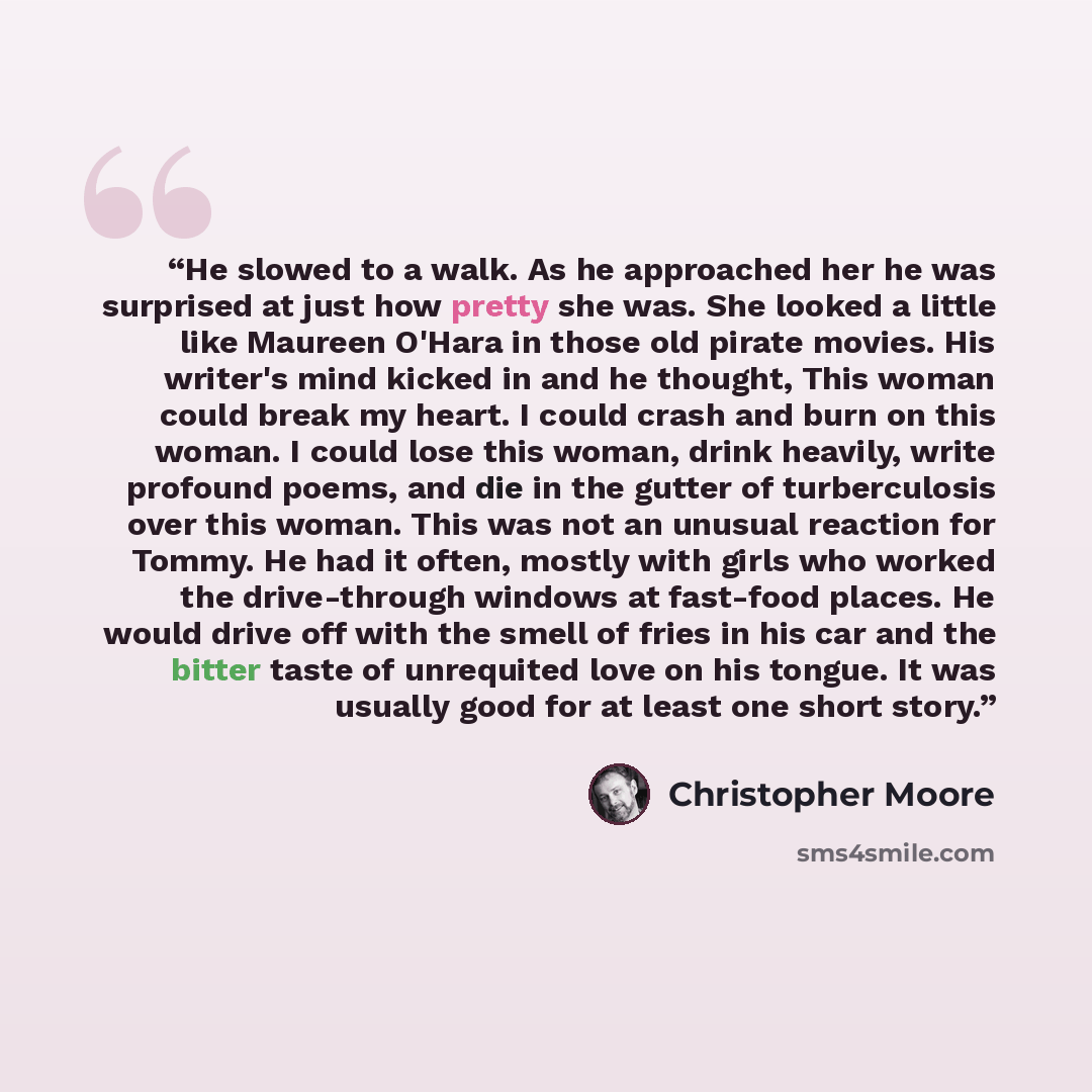 “He slowed to a walk. As he approached her he was surprised at just how pretty she was. She looked a little like Maureen O'Hara in those old pirate movies. His writer's mind kicked in and he thought, This woman could break my heart. I could crash and burn on this woman. I could lose this woman…” quote by Christopher Moore