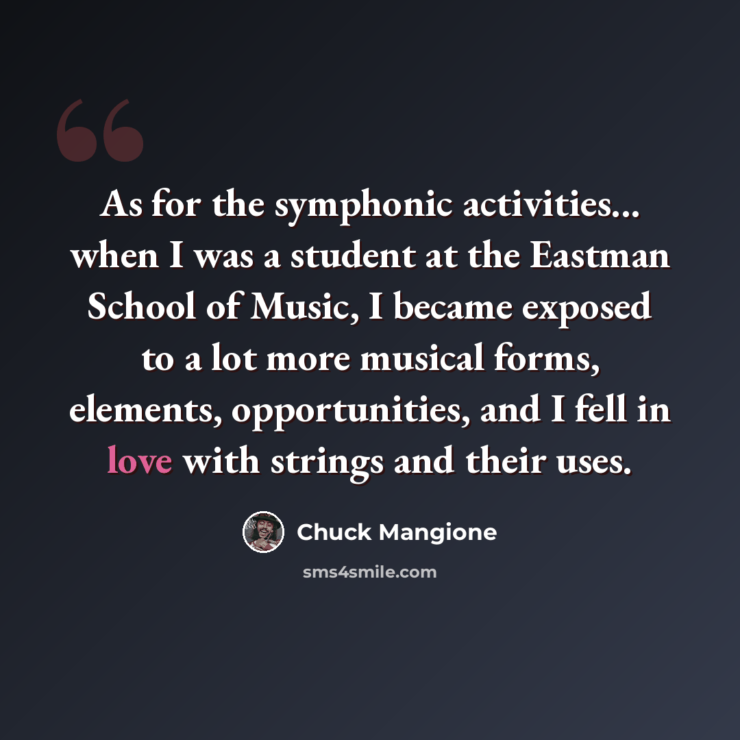“As for the symphonic activities... when I was a student at the Eastman School of Music, I became exposed to a lot more musical forms, elements, opportunities, and I fell in love with strings and their uses.” quote by Chuck Mangione