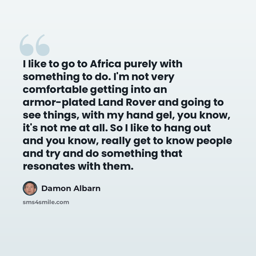 “I like to go to Africa purely with something to do. I'm not very comfortable getting into an armor-plated Land Rover and going to see things, with my hand gel, you know, it's not me at all. So I like to hang out and you know, really get to know people and try and do something that resonates with…” quote by Damon Albarn