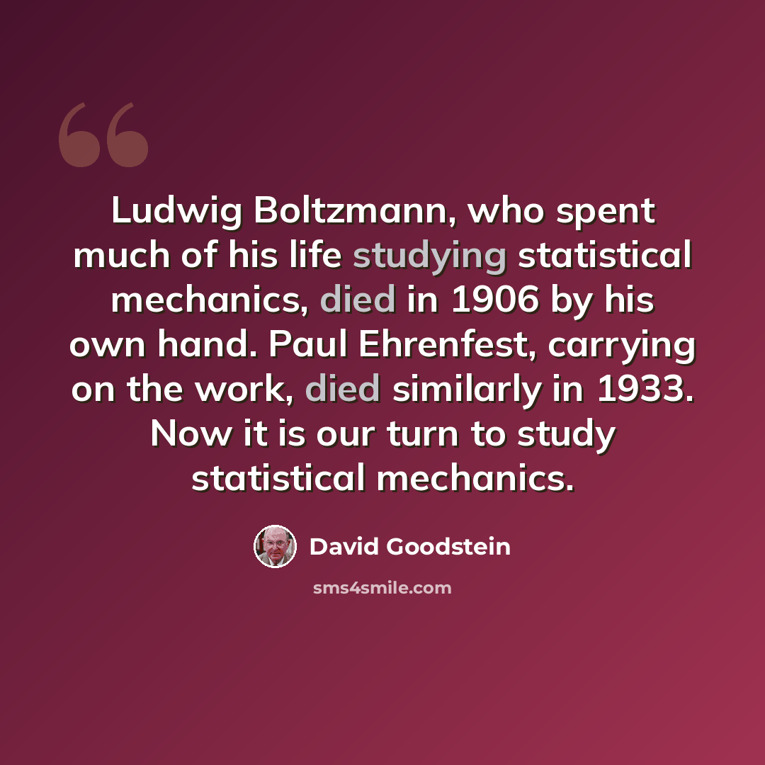 “Ludwig Boltzmann, who spent much of his life studying statistical mechanics, died in 1906 by his own hand. Paul Ehrenfest, carrying on the work, died similarly in 1933. Now it is our turn to study statistical mechanics.” quote by David Goodstein