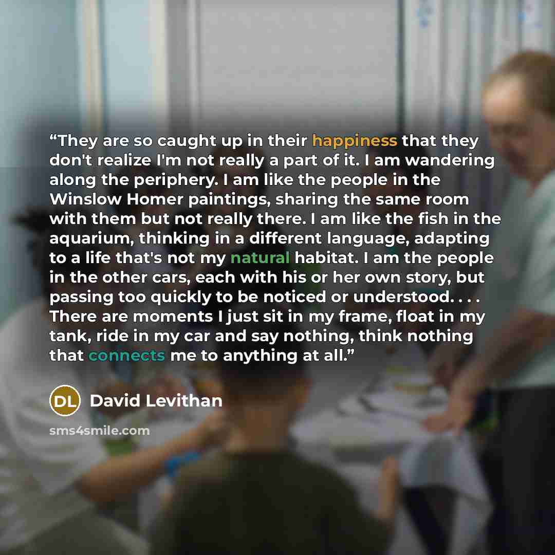“They are so caught up in their happiness that they don't realize I'm not really a part of it. I am wandering along the periphery. I am like the people in the Winslow Homer paintings, sharing the same room with them but not really there. I am like the fish in the aquarium, thinking in a different…” quote by David Levithan