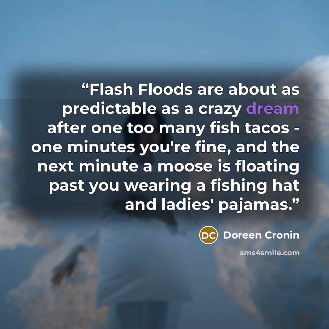 “Flash Floods are about as predictable as a crazy dream after one too many fish tacos - one minutes you're fine, and the next minute a moose is floating past you wearing a fishing hat and ladies' pajamas.” quote by Doreen Cronin