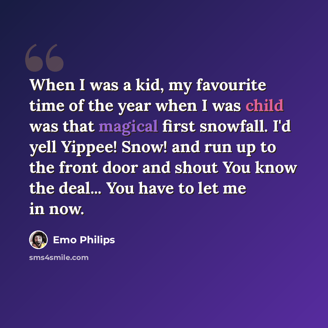 “When I was a kid, my favourite time of the year when I was child was that magical first snowfall. I'd yell Yippee! Snow! and run up to the front door and shout You know the deal... You have to let me in now.” quote by Emo Philips