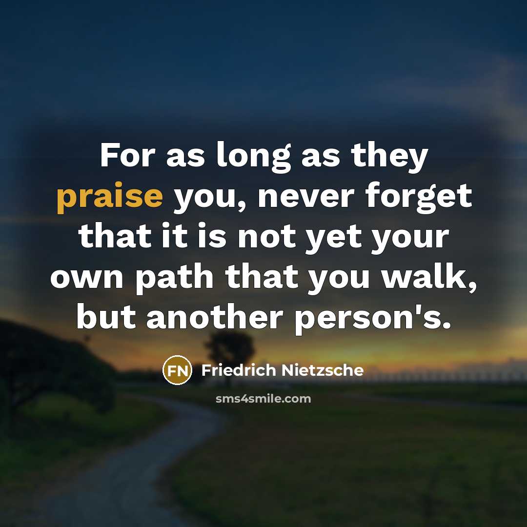 “For as long as they praise you, never forget that it is not yet your own path that you walk, but another person's.” quote by Friedrich Nietzsche