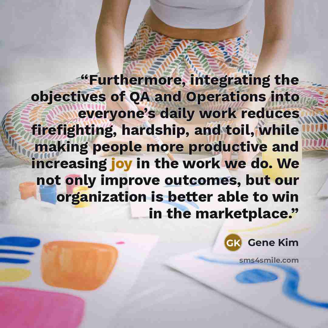 “Furthermore, integrating the objectives of QA and Operations into everyone’s daily work reduces firefighting, hardship, and toil, while making people more productive and increasing joy in the work we do. We not only improve outcomes, but our organization is better able to win in the marketplace.” quote by Gene Kim