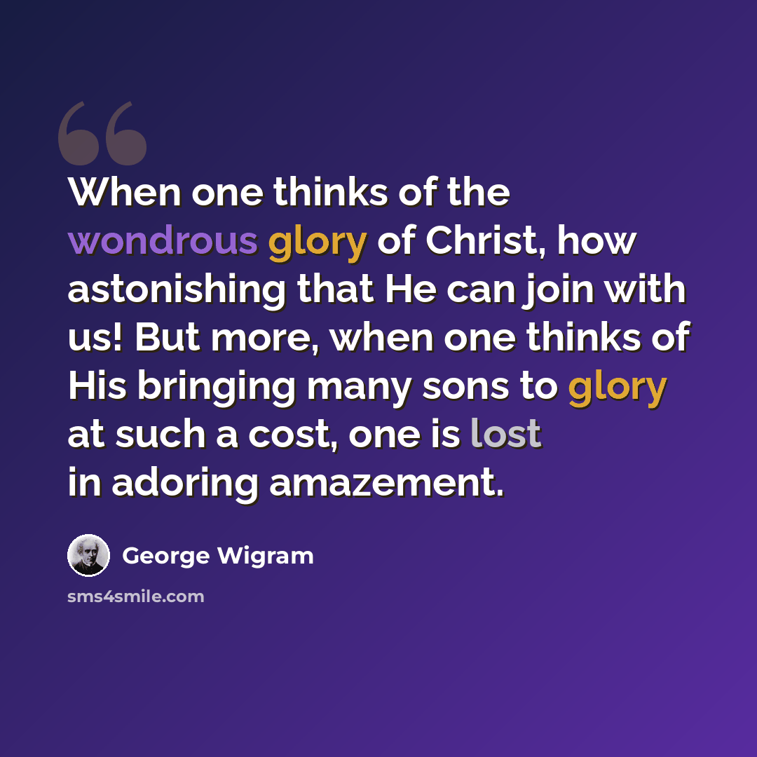 “When one thinks of the wondrous glory of Christ, how astonishing that He can join with us! But more, when one thinks of His bringing many sons to glory at such a cost, one is lost in adoring amazement.” quote by George Wigram