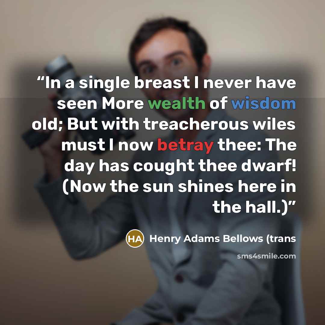 “In a single breast I never have seen More wealth of wisdom old; But with treacherous wiles must I now betray thee: The day has cought thee dwarf! (Now the sun shines here in the hall.)” quote by Henry Adams Bellows (trans