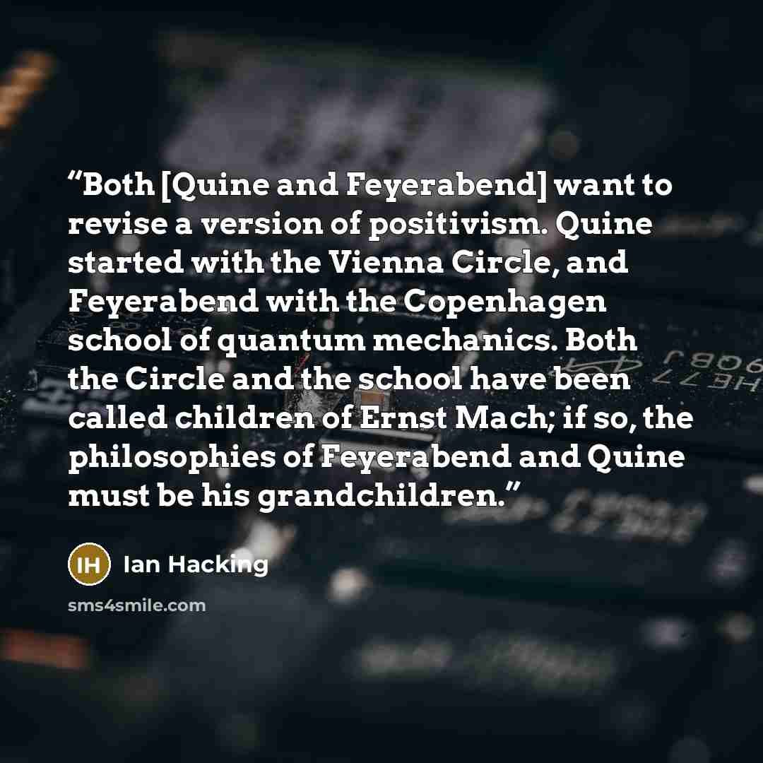 “Both [Quine and Feyerabend] want to revise a version of positivism. Quine started with the Vienna Circle, and Feyerabend with the Copenhagen school of quantum mechanics. Both the Circle and the school have been called children of Ernst Mach; if so, the philosophies of Feyerabend and Quine must be…” quote by Ian Hacking