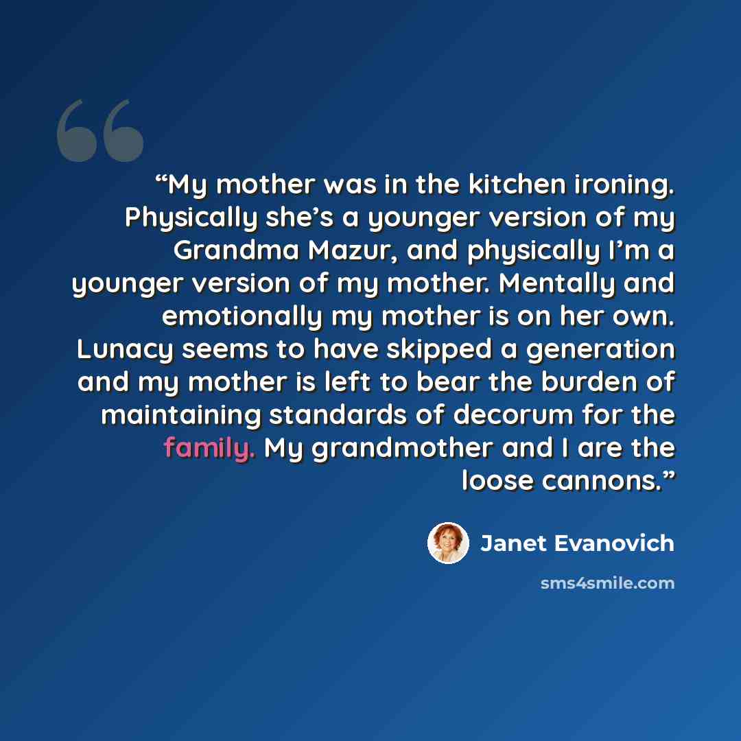 “My mother was in the kitchen ironing. Physically she’s a younger version of my Grandma Mazur, and physically I’m a younger version of my mother. Mentally and emotionally my mother is on her own. Lunacy seems to have skipped a generation and my mother is left to bear the burden of maintaining…” quote by Janet Evanovich