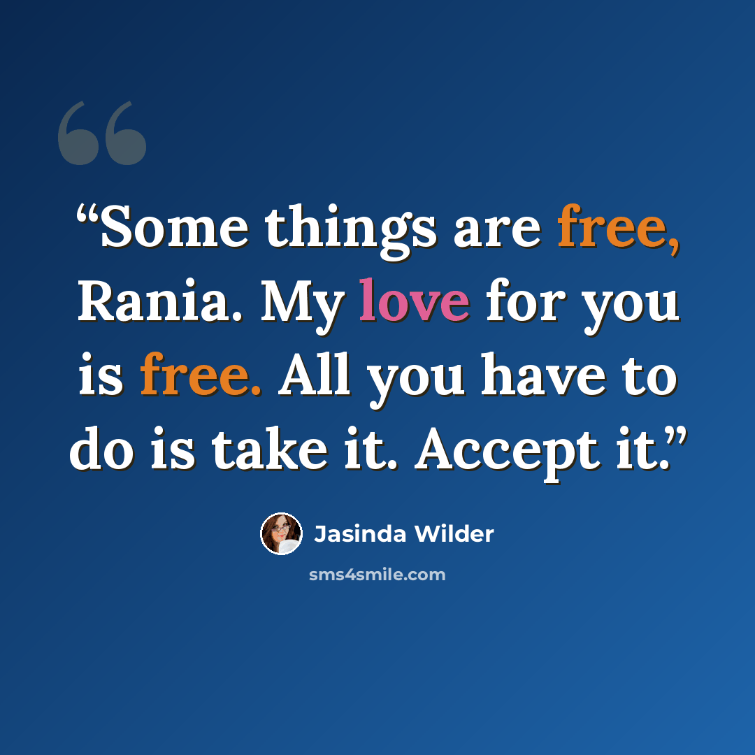 “Some things are free, Rania. My love for you is free. All you have to do is take it. Accept it.” quote by Jasinda Wilder