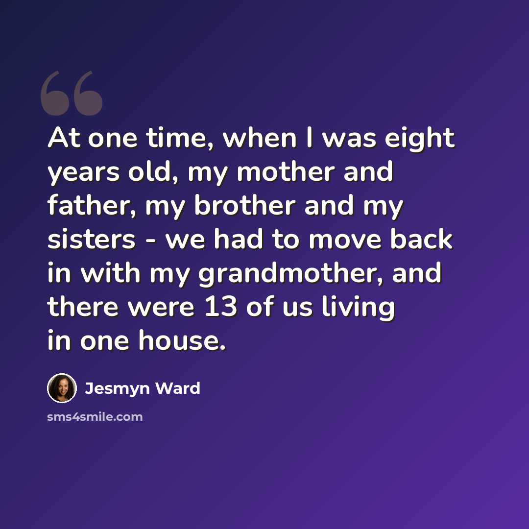 “At one time, when I was eight years old, my mother and father, my brother and my sisters - we had to move back in with my grandmother, and there were 13 of us living in one house.” quote by Jesmyn Ward