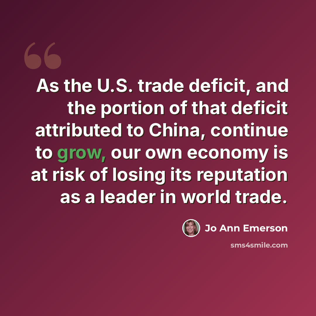 “As the U.S. trade deficit, and the portion of that deficit attributed to China, continue to grow, our own economy is at risk of losing its reputation as a leader in world trade.” quote by Jo Ann Emerson