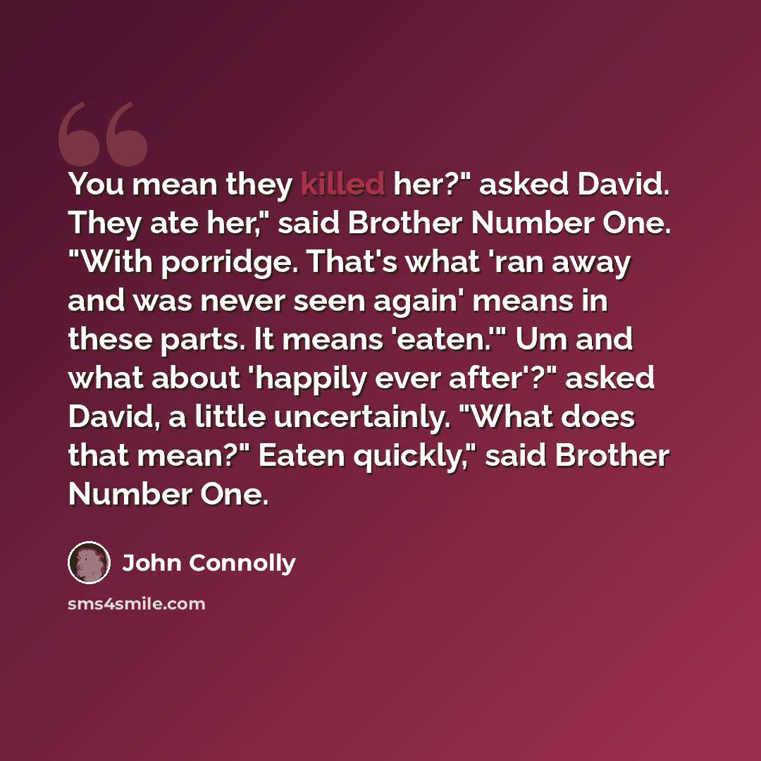 “You mean they killed her?" asked David. They ate her," said Brother Number One. "With porridge. That's what 'ran away and was never seen again' means in these parts. It means 'eaten.'" Um and what about 'happily ever after'?" asked David, a little uncertainly. "What does that mean?" Eaten…” quote by John Connolly