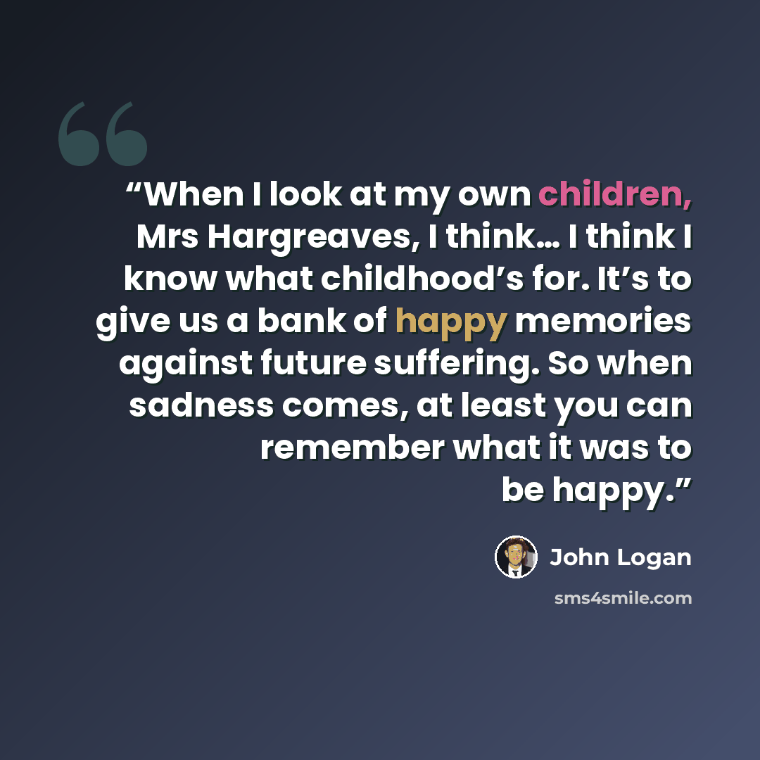 “When I look at my own children, Mrs Hargreaves, I think… I think I know what childhood’s for. It’s to give us a bank of happy memories against future suffering. So when sadness comes, at least you can remember what it was to be happy.” quote by John Logan